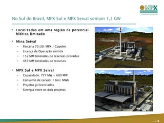 No Sul do Brasil, MPX Sul e MPX Seival somam 1,3 GW Mina Seival Parceria 70/30: MPX / Copelmi Licença de Operação emitida 152 MM toneladas de reservas provadas 459 MM toneladas de recursos MPX Sul e MPX Seival Capacidade: 727 MW + 600 MW Consumo de carvão: 1 ton/ MWh Projetos já licenciados Sinergia entre os dois projetos .   Localizadas em uma região de potencial hídrico limitado 