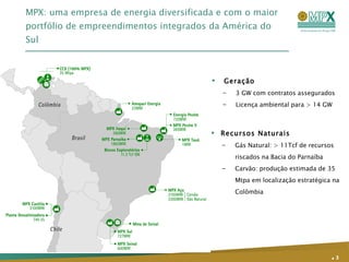 MPX: uma empresa de energia diversificada e com o maior portfólio de empreendimentos integrados da América do Sul .   Geração  3 GW com contratos assegurados Licença ambiental para > 14 GW Recursos Naturais Gás Natural: > 11Tcf de recursos riscados na Bacia do Parnaíba Carvão: produção estimada de 35 Mtpa em localização estratégica na Colômbia 