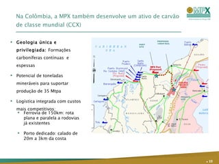 Na Colômbia, a MPX também desenvolve um ativo de carvão de classe mundial (CCX)  Geologia única e privilegiada:  Formações carboníferas contínuas  e espessas  Potencial de toneladas mineráveis para suportar produção de 35 Mtpa Logística integrada com custos mais competitivos: .   Ferrovia de 150km: rota plana e paralela a rodovias já existentes Porto dedicado: calado de 20m a 3km da costa PROJECT SITE PORT SITE PROPOSED 150KM RAIL 
