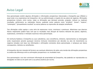 Aviso Legal Esta apresentação contém algumas afirmações e informações prospectivas relacionadas a Companhia que refletem a atual visão e/ou expectativas da Companhia e de sua administração a respeito de seu plano de negócios. Afirmações prospectivas incluem, entre outras, todas as afirmações que denotam previsão, projeção, indicam ou implicam resultados, performance ou realizações futuras, podendo conter palavras como "acreditar", "prever", "esperar“, "contemplar", "provavelmente resultará" ou outras palavras ou expressões de acepção semelhante. Tais afirmações estão sujeitas a uma série de expressivos riscos, incertezas e premissas. Advertimos que diversos fatores importantes podem fazer com que os resultados reais divirjam de maneira relevante dos planos, objetivos, expectativas, estimativas e intenções expressos nesta apresentação. Em nenhuma hipótese a Companhia ou suas subsidiárias, seus conselheiros, diretores, representantes ou empregados serão responsáveis perante quaisquer terceiros (inclusive investidores) por decisões ou atos de investimento ou negócios tomados com base nas informações e afirmações constantes desta apresentação, e tampouco por danos consequentes, indiretos ou semelhantes. A Companhia não tem intenção de fornecer aos eventuais detentores de ações uma revisão das afirmações prospectivas ou análise das diferenças entre as afirmações prospectivas e os resultados reais. Esta apresentação e seu teor constituem informação de propriedade da Companhia, não podendo ser reproduzidos ou divulgados no todo ou em parte sem a sua prévia anuência por escrito. .   