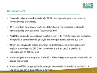 Destaques MPX Fluxo de caixa estável a partir de 2012, assegurado por contratos de fornecimento de energia R$ 1.4 bilhão captado através de debêntures conversíveis, cobrindo necessidades de capital no futuro próximo Portfólio único de gás natural  onshore  com +11 Tcf de recursos riscados, integrado a complexo de geração de energia licenciado de 3,7 GW Ativos de carvão de classe mundial na Colômbia em localização com logística privilegiada (150 km de ferrovia até a costa) e produção estimada de 35 Mt por ano Maior projeto de energia no Chile (2,1 GW), integrado a porto dedicado de águas profundas Maior portfólio de geração de energia licenciado da América do Sul - 14 GW entre usinas a gás natural e carvão  .   