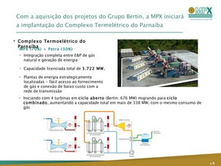 Com a aquisição dos projetos do Grupo Bertin, a MPX iniciará a implantação do Complexo Termelétrico do Parnaíba MPX (70%) + Petra (30%) Integração completa entre E&P de gás natural e geração de energia Capacidade licenciada total de  3.722 MW. Plantas de energia estrategicamente localizadas - fácil acesso ao fornecimento de gás e conexão de baixo custo com a rede de transmissão Complexo Termoelétrico do Parnaíba .   Iniciando com 4 turbinas em  ciclo aberto  (Bertin: 676 MW) migrando para  ciclo combinado , aumentando a capacidade total em mais de 338 MW, com o mesmo consumo de gás 