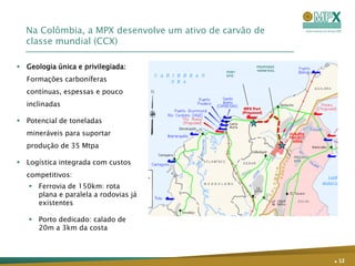 Na Colômbia, a MPX desenvolve um ativo de carvão de
  classe mundial (CCX)

 Geologia única e privilegiada:                   PROPOSED
                                                   150KM RAIL
                                            PORT

  Formações carboníferas
                                            SITE




  contínuas, espessas e pouco
  inclinadas

 Potencial de toneladas
  mineráveis para suportar
  produção de 35 Mtpa
                                                                PROJECT

 Logística integrada com custos                                SITE



  competitivos:
    Ferrovia de 150km: rota
     plana e paralela a rodovias já
     existentes

    Porto dedicado: calado de
     20m a 3km da costa



                                                                          . 12
 