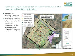 Com extenso programa de perfuração em curso para avaliar
   recursos subterrâneos potenciais

 9 sondas de
                          2011 POSITIVO
  perfuração na região                         ÁREA DE SÍSMICA 3D
                          2009 POSITIVO
                                              10 X 10KM COMPLETOS
 Atualmente, identific   2011 EM CURSO

  adas 13 camadas de      2009 NEGATIVO

  carvão com              2011 PLANEJADO

  espessura ≥ 1,5m        SÍSMICA 2D (2009)

  para mineração
  subterrânea longwall




                                                                    . 13
 