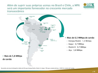 Além de suprir suas próprias usinas no Brasil e Chile, a MPX
           será um importante fornecedor no crescente mercado
           transoceânico




                                                                                                                          Mais de 6,5 MMtpa de carvão
                                                                                                                            – Energia Pecém: 1,3 Mmtpa
                                                                                                                            – Itaqui: 0,7 MMtpa
                                                                                                                            – Pecém II: 0,7 MMtpa
                                                                                                                            – Açu: 3,8 MMtpa


    Mais de 5,8 MMtpa
   de carvão



Assumido uma taxa de despacho média de 65% para Energia Pecém, Pecém II e Itaqui; 70% para a planta de Açu e 100% for a planta de Castilla.


                                                                                                                                                         . 15
 