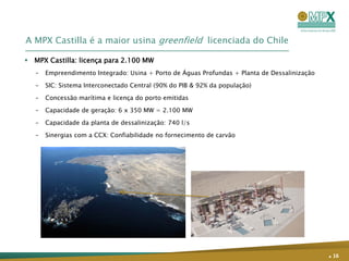 A MPX Castilla é a maior usina greenfield licenciada do Chile

 MPX Castilla: licença para 2.100 MW
   –   Empreendimento Integrado: Usina + Porto de Águas Profundas + Planta de Dessalinização

   –   SIC: Sistema Interconectado Central (90% do PIB & 92% da população)

   –   Concessão marítima e licença do porto emitidas

   –   Capacidade de geração: 6 x 350 MW = 2.100 MW

   –   Capacidade da planta de dessalinização: 740 l/s

   –   Sinergias com a CCX: Confiabilidade no fornecimento de carvão




                                                                                               . 16
 