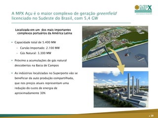 A MPX Açu é o maior complexo de geração greenfield
licenciado no Sudeste do Brasil, com 5,4 GW

  Localizada em um dos mais importantes
   complexos portuários da América Latina


 Capacidade total de 5.400 MW

   – Carvão Importado: 2.100 MW
   – Gás Natural: 3.300 MW

 Próximo a acumulações de gás natural
  descobertas na Bacia de Campos

 As indústrias localizadas no Superporto vão se
  beneficiar da auto produção compartilhada,
  que nos preços atuais representam uma
  redução do custo de energia de
  aproximadamente 30%




                                                     . 18
 