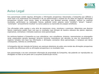 Aviso Legal
Esta apresentação contém algumas afirmações e informações prospectivas relacionadas a Companhia que refletem a
atual visão e/ou expectativas da Companhia e de sua administração a respeito de seu plano de negócios. Afirmações
prospectivas incluem, entre outras, todas as afirmações que denotam previsão, projeção, indicam ou implicam
resultados, performance ou realizações futuras, podendo conter palavras como "acreditar", "prever", "esperar“,
"contemplar", "provavelmente resultará" ou outras palavras ou expressões de acepção semelhante.


Tais afirmações estão sujeitas a uma série de expressivos riscos, incertezas e premissas. Advertimos que diversos
fatores importantes podem fazer com que os resultados reais divirjam de maneira relevante dos planos, objetivos,
expectativas, estimativas e intenções expressos nesta apresentação.


Em nenhuma hipótese a Companhia ou suas subsidiárias, seus conselheiros, diretores, representantes ou empregados
serão responsáveis perante quaisquer terceiros (inclusive investidores) por decisões ou atos de investimento ou
negócios tomados com base nas informações e afirmações constantes desta apresentação, e tampouco por danos
consequentes, indiretos ou semelhantes.


A Companhia não tem intenção de fornecer aos eventuais detentores de ações uma revisão das afirmações prospectivas
ou análise das diferenças entre as afirmações prospectivas e os resultados reais.


Esta apresentação e seu teor constituem informação de propriedade da Companhia, não podendo ser reproduzidos ou
divulgados no todo ou em parte sem a sua prévia anuência por escrito.




                                                                                                                     .2
 