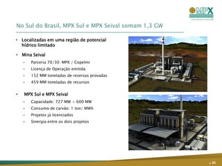 No Sul do Brasil, MPX Sul e MPX Seival somam 1,3 GW

 Localizadas em uma região de potencial
  hídrico limitado

 Mina Seival
    –   Parceria 70/30: MPX / Copelmi
    –   Licença de Operação emitida
    –   152 MM toneladas de reservas provadas
    –   459 MM toneladas de recursos


   MPX Sul e MPX Seival
    –   Capacidade: 727 MW + 600 MW
    –   Consumo de carvão: 1 ton/ MWh
    –   Projetos já licenciados
    –   Sinergia entre os dois projetos




                                                      . 20
 