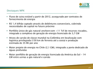 Destaques MPX

 Fluxo de caixa estável a partir de 2012, assegurado por contratos de
  fornecimento de energia

 R$ 1,4 bilhão captado através de debêntures conversíveis, cobrindo
  necessidades de capital no futuro próximo

 Portfólio único de gás natural onshore com +11 Tcf de recursos riscados,
  integrado a complexo de geração de energia licenciado de 3,7 GW

 Ativos de carvão de classe mundial na Colômbia em localização com
  logística privilegiada (150 km de ferrovia até a costa) e produção
  estimada de 35 Mt por ano

 Maior projeto de energia no Chile (2,1 GW), integrado a porto dedicado de
  águas profundas

 Maior portfólio de geração de energia licenciado da América do Sul - 14
  GW entre usinas a gás natural e carvão



                                                                              .3
 