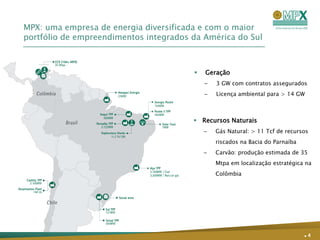 MPX: uma empresa de energia diversificada e com o maior
portfólio de empreendimentos integrados da América do Sul



                                           Geração
                                            –   3 GW com contratos assegurados
                                            –   Licença ambiental para > 14 GW



                                         Recursos Naturais
                                            –   Gás Natural: > 11 Tcf de recursos
                                                riscados na Bacia do Parnaíba
                                            –   Carvão: produção estimada de 35
                                                Mtpa em localização estratégica na
                                                Colômbia




                                                                                .4
 