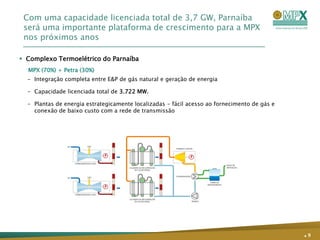 Com uma capacidade licenciada total de 3,7 GW, Parnaíba
 será uma importante plataforma de crescimento para a MPX
 nos próximos anos

 Complexo Termoelétrico do Parnaíba
  MPX (70%) + Petra (30%)
  – Integração completa entre E&P de gás natural e geração de energia

  – Capacidade licenciada total de 3.722 MW.

  – Plantas de energia estrategicamente localizadas - fácil acesso ao fornecimento de gás e
    conexão de baixo custo com a rede de transmissão




                                                                                              .9
 