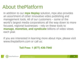 About thePlatform 
In addition to our mpx Replay solution, mpx also provides 
an assortment of other innovative video publishing and 
management tools. All of our customers – some of the 
world’s largest media corporations all the way down to more 
focused, regional businesses – rely on these tools to 
manage, monetize, and syndicate billions of video views 
each year. 
If you are interested in learning more about mpx, please visit 
www.theplatform.com or call us: 
Toll Free: 1 (877) 436-7940 
© 2014 thePlatform for Media, Inc 10 
 