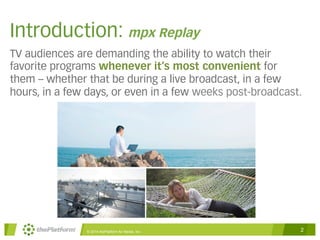 Introduction: mpx Replay 
TV audiences are demanding the ability to watch their 
favorite programs whenever it’s most convenient for 
them – whether that be during a live broadcast, in a few 
hours, in a few days, or even in a few weeks post-broadcast. 
© 2014 thePlatform for Media, Inc 2 
 