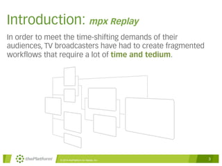 Introduction: mpx Replay 
In order to meet the time-shifting demands of their 
audiences, TV broadcasters have had to create fragmented 
workflows that require a lot of time and tedium. 
© 2014 thePlatform for Media, Inc 3 
 