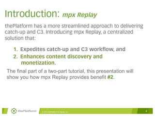 Introduction: mpx Replay 
thePlatform has a more streamlined approach to delivering 
catch-up and C3. Introducing mpx Replay, a centralized 
solution that: 
1. Expedites catch-up and C3 workflow, and 
2. Enhances content discovery and 
monetization. 
The final part of a two-part tutorial, this presentation will 
show you how mpx Replay provides benefit #2. 
© 2014 thePlatform for Media, Inc 4 
 