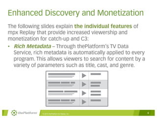 Enhanced Discovery and Monetization 
The following slides explain the individual features of 
mpx Replay that provide increased viewership and 
monetization for catch-up and C3: 
• Rich Metadata – Through thePlatform’s TV Data 
Service, rich metadata is automatically applied to every 
program. This allows viewers to search for content by a 
variety of parameters such as title, cast, and genre. 
© 2014 thePlatform for Media, Inc 6 
 