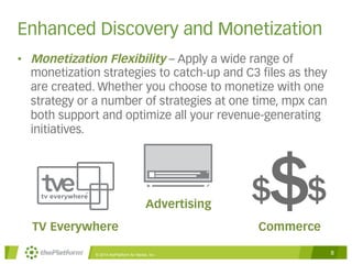 Enhanced Discovery and Monetization 
• Monetization Flexibility – Apply a wide range of 
monetization strategies to catch-up and C3 files as they 
are created. Whether you choose to monetize with one 
strategy or a number of strategies at one time, mpx can 
both support and optimize all your revenue-generating 
initiatives. 
Advertising 
$$ $ 
TV Everywhere Commerce 
© 2014 thePlatform for Media, Inc 8 
 