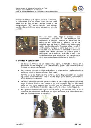 Cuerpo General de Bomberos Voluntarios del Perú
Dirección General del Centro de Instrucción
Curso de Búsqueda y Rescate en Estructuras Incendiándose – BREI
Enero 2017 MR - 46
Verifique el tiempo y la rapidez con que se mueven,
se demuestra que se puede cubrir muchas más
áreas con el uso de esta técnica frente a las
convencionales de rastreo. Permitir que sientan
cuánto más control tiene sobre sus cuerpos en esta
posición.
Una vez hecho esto, haga el ejercicio a cero
visibilidades. Colóquelos en una habitación con
obstáculos y peligros. Evaluar su capacidad de
encontrar los obstáculos y peligros con el pie
principal que va delante. Pídales que determinen
cuáles son los obstáculos (paredes, sillas, mesa). A
continuación, marque la zona que cubren en su
búsqueda para determinar la cantidad de área que
cubren. Por último, enviarlos en parejas para la
búsqueda y dar el aviso de "hueco en el piso". Ellos
inmediatamente debe sentarse en sus piernas hacia
atrás y reconocer la estabilidad de su posición.
3. PUNTOS A CONSIDERAR
 La Búsqueda Primaria es un proceso muy rápido, a menudo se realiza sin la
protección de una manguera y en una estructura que ha sido sometida al fuego
durante un tiempo desconocido.
 Esta posición permite modificar más rápido el movimiento a través del entorno
peligroso mientras que se cubre un área mayor.
 Permite que el pie delantero sirva como una punta de prueba sobre las paredes,
agujeros u otros obstáculos. Esto es mucho mejor que la cabeza, torpemente la
mano extendida o la careta.
 La pierna extendida permite que el bombero se siente rápidamente hacia abajo
sobre la pierna de atrás para mantener su peso centrado. Esto no sólo podría
evitar de caer en un agujero, sino también crea un "obstáculo" para su pareja
que podría estar buscando detrás o siguiéndolo, lo empuje hacia el agujero.
 Esta posición mantiene los ojos hacia el frente y por delante suyo, a fin de
observar las condiciones del fuego, su rápida evolución que pueda exigirles a
evacuar inmediatamente la estructura.
 
