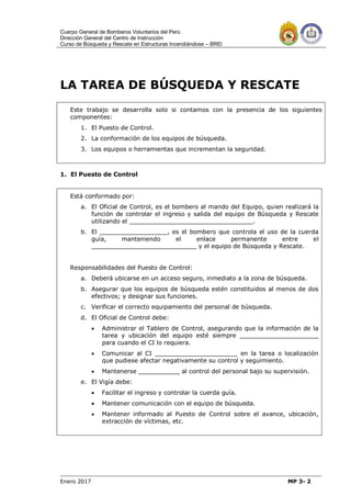 Cuerpo General de Bomberos Voluntarios del Perú
Dirección General del Centro de Instrucción
Curso de Búsqueda y Rescate en Estructuras Incendiándose – BREI
Enero 2017 MP 3- 2
LA TAREA DE BÚSQUEDA Y RESCATE
Este trabajo se desarrolla solo si contamos con la presencia de los siguientes
componentes:
1. El Puesto de Control.
2. La conformación de los equipos de búsqueda.
3. Los equipos o herramientas que incrementan la seguridad.
1. El Puesto de Control
Está conformado por:
a. El Oficial de Control, es el bombero al mando del Equipo, quien realizará la
función de controlar el ingreso y salida del equipo de Búsqueda y Rescate
utilizando el _________________________________.
b. El __________________, es el bombero que controla el uso de la cuerda
guía, manteniendo el enlace permanente entre el
____________________________ y el equipo de Búsqueda y Rescate.
Responsabilidades del Puesto de Control:
a. Deberá ubicarse en un acceso seguro, inmediato a la zona de búsqueda.
b. Asegurar que los equipos de búsqueda estén constituidos al menos de dos
efectivos; y designar sus funciones.
c. Verificar el correcto equipamiento del personal de búsqueda.
d. El Oficial de Control debe:
 Administrar el Tablero de Control, asegurando que la información de la
tarea y ubicación del equipo esté siempre _____________________
para cuando el CI lo requiera.
 Comunicar al CI ______________________ en la tarea o localización
que pudiese afectar negativamente su control y seguimiento.
 Mantenerse ___________ al control del personal bajo su supervisión.
e. El Vigía debe:
 Facilitar el ingreso y controlar la cuerda guía.
 Mantener comunicación con el equipo de búsqueda.
 Mantener informado al Puesto de Control sobre el avance, ubicación,
extracción de víctimas, etc.
 