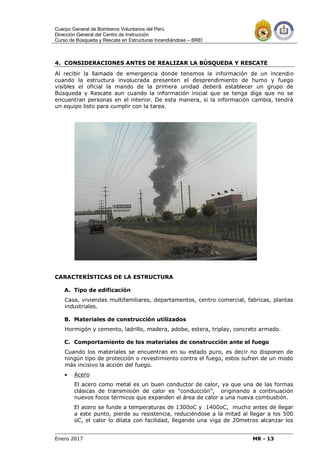 Cuerpo General de Bomberos Voluntarios del Perú
Dirección General del Centro de Instrucción
Curso de Búsqueda y Rescate en Estructuras Incendiándose – BREI
Enero 2017 MR - 13
4. CONSIDERACIONES ANTES DE REALIZAR LA BÚSQUEDA Y RESCATE
Al recibir la llamada de emergencia donde tenemos la información de un incendio
cuando la estructura involucrada presenten el desprendimiento de humo y fuego
visibles el oficial la mando de la primera unidad deberá establecer un grupo de
Búsqueda y Rescate aun cuando la información inicial que se tenga diga que no se
encuentran personas en el interior. De esta manera, si la información cambia, tendrá
un equipo listo para cumplir con la tarea.
CARACTERÍSTICAS DE LA ESTRUCTURA
A. Tipo de edificación
Casa, viviendas multifamiliares, departamentos, centro comercial, fabricas, plantas
industriales.
B. Materiales de construcción utilizados
Hormigón y cemento, ladrillo, madera, adobe, estera, triplay, concreto armado.
C. Comportamiento de los materiales de construcción ante el fuego
Cuando los materiales se encuentran en su estado puro, es decir no disponen de
ningún tipo de protección o revestimiento contra el fuego, estos sufren de un modo
más incisivo la acción del fuego.
 Acero
El acero como metal es un buen conductor de calor, ya que una de las formas
clásicas de transmisión de calor es “conducción”, originando a continuación
nuevos focos térmicos que expanden el área de calor a una nueva combustión.
El acero se funde a temperaturas de 1300oC y 1400oC, mucho antes de llegar
a este punto, pierde su resistencia, reduciéndose a la mitad al llegar a los 500
oC, el calor lo dilata con facilidad, llegando una viga de 20metros alcanzar los
 