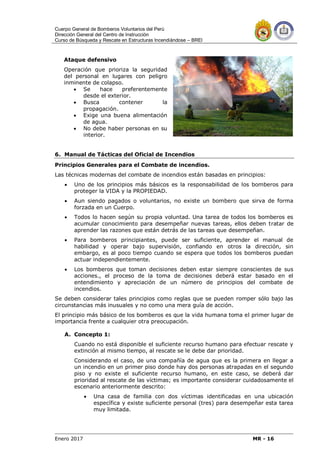 Cuerpo General de Bomberos Voluntarios del Perú
Dirección General del Centro de Instrucción
Curso de Búsqueda y Rescate en Estructuras Incendiándose – BREI
Enero 2017 MR - 16
Ataque defensivo
Operación que prioriza la seguridad
del personal en lugares con peligro
inminente de colapso.
 Se hace preferentemente
desde el exterior.
 Busca contener la
propagación.
 Exige una buena alimentación
de agua.
 No debe haber personas en su
interior.
6. Manual de Tácticas del Oficial de Incendios
Principios Generales para el Combate de incendios.
Las técnicas modernas del combate de incendios están basadas en principios:
 Uno de los principios más básicos es la responsabilidad de los bomberos para
proteger la VIDA y la PROPIEDAD.
 Aun siendo pagados o voluntarios, no existe un bombero que sirva de forma
forzada en un Cuerpo.
 Todos lo hacen según su propia voluntad. Una tarea de todos los bomberos es
acumular conocimiento para desempeñar nuevas tareas, ellos deben tratar de
aprender las razones que están detrás de las tareas que desempeñan.
 Para bomberos principiantes, puede ser suficiente, aprender el manual de
habilidad y operar bajo supervisión, confiando en otros la dirección, sin
embargo, es al poco tiempo cuando se espera que todos los bomberos puedan
actuar independientemente.
 Los bomberos que toman decisiones deben estar siempre conscientes de sus
acciones., el proceso de la toma de decisiones deberá estar basado en el
entendimiento y apreciación de un número de principios del combate de
incendios.
Se deben considerar tales principios como reglas que se pueden romper sólo bajo las
circunstancias más inusuales y no como una mera guía de acción.
El principio más básico de los bomberos es que la vida humana toma el primer lugar de
importancia frente a cualquier otra preocupación.
A. Concepto 1:
Cuando no está disponible el suficiente recurso humano para efectuar rescate y
extinción al mismo tiempo, al rescate se le debe dar prioridad.
Considerando el caso, de una compañía de agua que es la primera en llegar a
un incendio en un primer piso donde hay dos personas atrapadas en el segundo
piso y no existe el suficiente recurso humano, en este caso, se deberá dar
prioridad al rescate de las víctimas; es importante considerar cuidadosamente el
escenario anteriormente descrito:
 Una casa de familia con dos víctimas identificadas en una ubicación
específica y existe suficiente personal (tres) para desempeñar esta tarea
muy limitada.
 