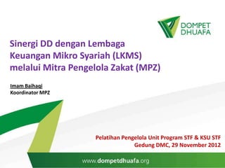 Sinergi DD dengan Lembaga
Keuangan Mikro Syariah (LKMS)
melalui Mitra Pengelola Zakat (MPZ)
Imam Baihaqi
Koordinator MPZ




                   Pelatihan Pengelola Unit Program STF & KSU STF
                                 Gedung DMC, 29 November 2012
 