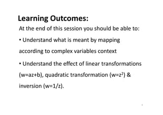 Learning Outcomes:
At the end of this session you should be able to:
• Understand what is meant by mapping
according to complex variables context
• Understand the effect of linear transformations
(w=az+b), quadratic transformation (w=z2) &
inversion (w=1/z).
4
 