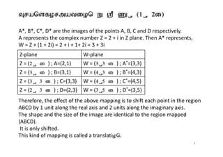 Transformation W = Z + (1 + 2i)
A*, B*, C*, D* are the images of the points A, B, C and D respectively.
A represents the complex number Z = 2 + i in Z plane. Then A* represents,
W = Z + (1 + 2i) = 2 + i + 1+ 2i = 3 + 3i
Z-plane W-plane
Z = (2 + i ) ; A=(2,1) W = (3 +3 i ) ; A*=(3,3)
Z = (3 + i ) ; B=(3,1) W = (4 +3 i ) ; B*=(4,3)
Z = ( ) ; C=(3,3) W = ( ) ; C*=(4,5)
Therefore, the effect of the above mapping is to shift each point in the region
ABCD by 1 unit along the real axis and 2 units along the imaginary axis.
The shape and the size of the image are identical to the region mapped
(ABCD).
It is only shifted.
This kind of mapping is called a translation.
Z = (3 + 3 i ) ; C=(3,3) W = (4 +5 i ) ; C*=(4,5)
Z = (2 + 3 i ) ; D=(2,3) W = (3 +5 i ) ; D*=(3,5)
8
 