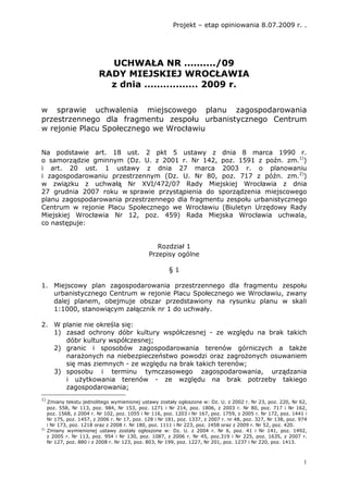 Projekt – etap opiniowania 8.07.2009 r. .




                            UCHWAŁA NR ........../09
                          RADY MIEJSKIEJ WROCŁAWIA
                            z dnia ................. 2009 r.

w sprawie uchwalenia miejscowego planu zagospodarowania
przestrzennego dla fragmentu zespołu urbanistycznego Centrum
w rejonie Placu Społecznego we Wrocławiu


Na podstawie art. 18 ust. 2 pkt 5 ustawy z dnia 8 marca 1990 r.
o samorządzie gminnym (Dz. U. z 2001 r. Nr 142, poz. 1591 z poźn. zm.1))
i art. 20 ust. 1 ustawy z dnia 27 marca 2003 r. o planowaniu
i zagospodarowaniu przestrzennym (Dz. U. Nr 80, poz. 717 z późn. zm.2))
w związku z uchwałą Nr XVI/472/07 Rady Miejskiej Wrocławia z dnia
27 grudnia 2007 roku w sprawie przystąpienia do sporządzenia miejscowego
planu zagospodarowania przestrzennego dla fragmentu zespołu urbanistycznego
Centrum w rejonie Placu Społecznego we Wrocławiu (Biuletyn Urzędowy Rady
Miejskiej Wrocławia Nr 12, poz. 459) Rada Miejska Wrocławia uchwala,
co następuje:


                                                  Rozdział 1
                                               Przepisy ogólne

                                                        §1

1. Miejscowy plan zagospodarowania przestrzennego dla fragmentu zespołu
   urbanistycznego Centrum w rejonie Placu Społecznego we Wrocławiu, zwany
   dalej planem, obejmuje obszar przedstawiony na rysunku planu w skali
   1:1000, stanowiącym załącznik nr 1 do uchwały.

2. W planie nie określa się:
   1) zasad ochrony dóbr kultury współczesnej - ze względu na brak takich
      dóbr kultury współczesnej;
   2) granic i sposobów zagospodarowania terenów górniczych a takŜe
      naraŜonych na niebezpieczeństwo powodzi oraz zagroŜonych osuwaniem
      się mas ziemnych - ze względu na brak takich terenów;
   3) sposobu i terminu tymczasowego zagospodarowania, urządzania
      i uŜytkowania terenów - ze względu na brak potrzeby takiego
      zagospodarowania;
1)
     Zmiany tekstu jednolitego wymienionej ustawy zostały ogłoszone w: Dz. U. z 2002 r. Nr 23, poz. 220, Nr 62,
     poz. 558, Nr 113, poz. 984, Nr 153, poz. 1271 i Nr 214, poz. 1806, z 2003 r. Nr 80, poz. 717 i Nr 162,
     poz. 1568, z 2004 r. Nr 102, poz. 1055 i Nr 116, poz. 1203 i Nr 167, poz. 1759, z 2005 r. Nr 172, poz. 1441 i
     Nr 175, poz. 1457, z 2006 r. Nr 17, poz. 128 i Nr 181, poz. 1337, z 2007 r. nr 48, poz. 327, Nr 138, poz. 974
     i Nr 173, poz. 1218 oraz z 2008 r. Nr 180, poz. 1111 i Nr 223, poz. 1458 oraz z 2009 r. Nr 52, poz. 420.
2)
     Zmiany wymienionej ustawy zostały ogłoszone w: Dz. U. z 2004 r. Nr 6, poz. 41 i Nr 141, poz. 1492,
     z 2005 r. Nr 113, poz. 954 i Nr 130, poz. 1087, z 2006 r. Nr 45, poz.319 i Nr 225, poz. 1635, z 2007 r.
     Nr 127, poz. 880 i z 2008 r. Nr 123, poz. 803, Nr 199, poz. 1227, Nr 201, poz. 1237 i Nr 220, poz. 1413.



                                                                                                                1
 