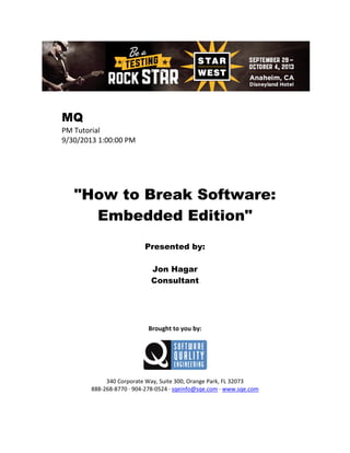 MQ
PM Tutorial
9/30/2013 1:00:00 PM

"How to Break Software:
Embedded Edition"
Presented by:
Jon Hagar
Consultant

Brought to you by:

340 Corporate Way, Suite 300, Orange Park, FL 32073
888-268-8770 ∙ 904-278-0524 ∙ sqeinfo@sqe.com ∙ www.sqe.com

 