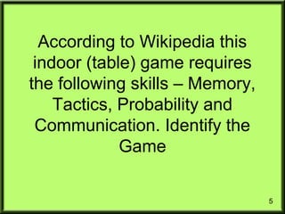 5
According to Wikipedia this
indoor (table) game requires
the following skills – Memory,
Tactics, Probability and
Communication. Identify the
Game
 