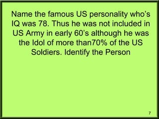 7
Name the famous US personality who’s
IQ was 78. Thus he was not included in
US Army in early 60’s although he was
the Idol of more than70% of the US
Soldiers. Identify the Person
 
