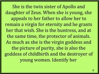 8
She is the twin sister of Apollo and
daughter of Zeus. When she is young, she
appeals to her father to allow her to
remain a virgin for eternity and he grants
her that wish. She is the huntress, and at
the same time, the protector of animals.
As much as she is the virgin goddess and
the picture of purity, she is also the
goddess of childbirth and the destroyer of
young women. Identify her
 