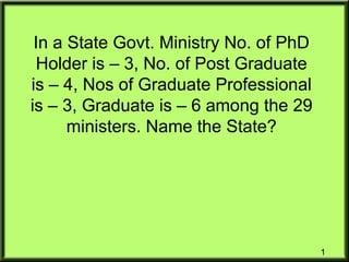 In a State Govt. Ministry No. of PhD
Holder is – 3, No. of Post Graduate
is – 4, Nos of Graduate Professional
is – 3, Graduate is – 6 among the 29
ministers. Name the State?
1
 
