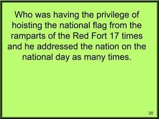 20
Who was having the privilege of
hoisting the national flag from the
ramparts of the Red Fort 17 times
and he addressed the nation on the
national day as many times.
 