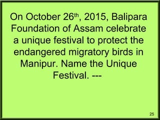 25
On October 26th
, 2015, Balipara
Foundation of Assam celebrate
a unique festival to protect the
endangered migratory birds in
Manipur. Name the Unique
Festival. ---
 
