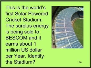 26
This is the world’s
first Solar Powered
Cricket Stadium.
The surplus energy
is being sold to
BESCOM and it
earns about 1
million US dollar
per Year. Identify
the Stadium?
 