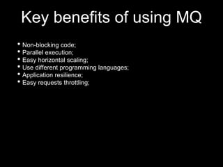 Key benefits of using MQ
• Non-blocking code;
• Parallel execution;
• Easy horizontal scaling;
• Use different programming languages;
• Application resilience;
• Easy requests throttling;
 