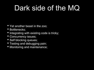 Dark side of the MQ
• Yet another beast in the zoo;
• Bottlenecks;
• Integrating with existing code is tricky;
• Concurrency issues;
• Self blocking queues;
• Testing and debugging pain;
• Monitoring and maintenance;
 