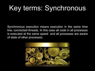 Key terms: Synchronous
Synchronous execution means execution in the same time
line, connected threads. In this case all code in all processes
is executed at the same speed and all processes are aware
of state of other processes.
 