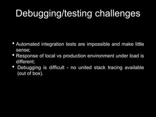 Debugging/testing challenges
• Automated integration tests are impossible and make little
sense;
• Response of local vs production environment under load is
different;
• Debugging is difficult - no united stack tracing available
(out of box).
 