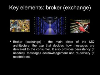 Key elements: broker (exchange)
• Broker (exchange) - the main piece of the MQ
architecture, the app that decides how messages are
delivered to the consumer. It also provides persistency (if
needed), messages acknowledgement and re-delivery (if
needed) etc.
 