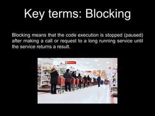 Key terms: Blocking
Blocking means that the code execution is stopped (paused)
after making a call or request to a long running service until
the service returns a result.
 