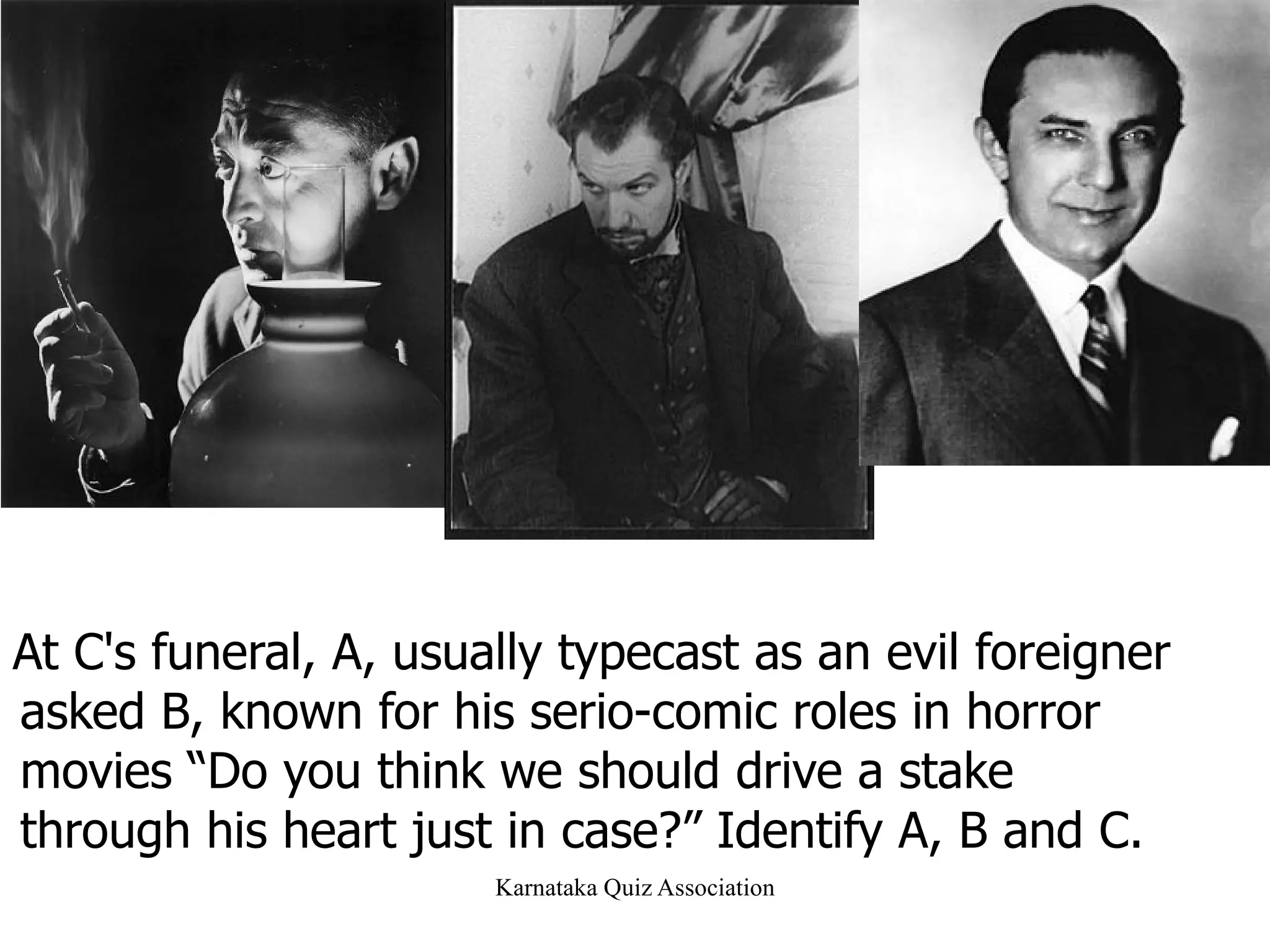 At C's funeral, A, usually typecast as an evil foreigner asked B, known for his serio-comic roles in horror movies “Do you think we should drive a stake through his heart just in case?” Identify A, B and C.  4 