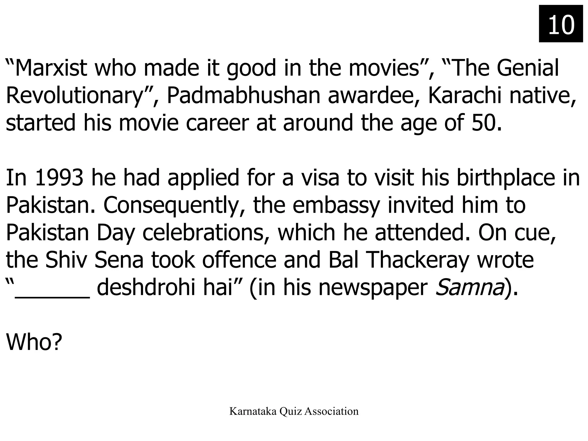 “ Marxist who made it good in the movies”, “The Genial Revolutionary”, Padmabhushan awardee, Karachi native, started his movie career at around the age of 50. In 1993 he had applied for a visa to visit his birthplace in Pakistan. Consequently, the embassy invited him to Pakistan Day celebrations, which he attended. On cue, the Shiv Sena took offence and Bal Thackeray wrote “______ deshdrohi hai” (in his newspaper  Samna ). Who? 10 
