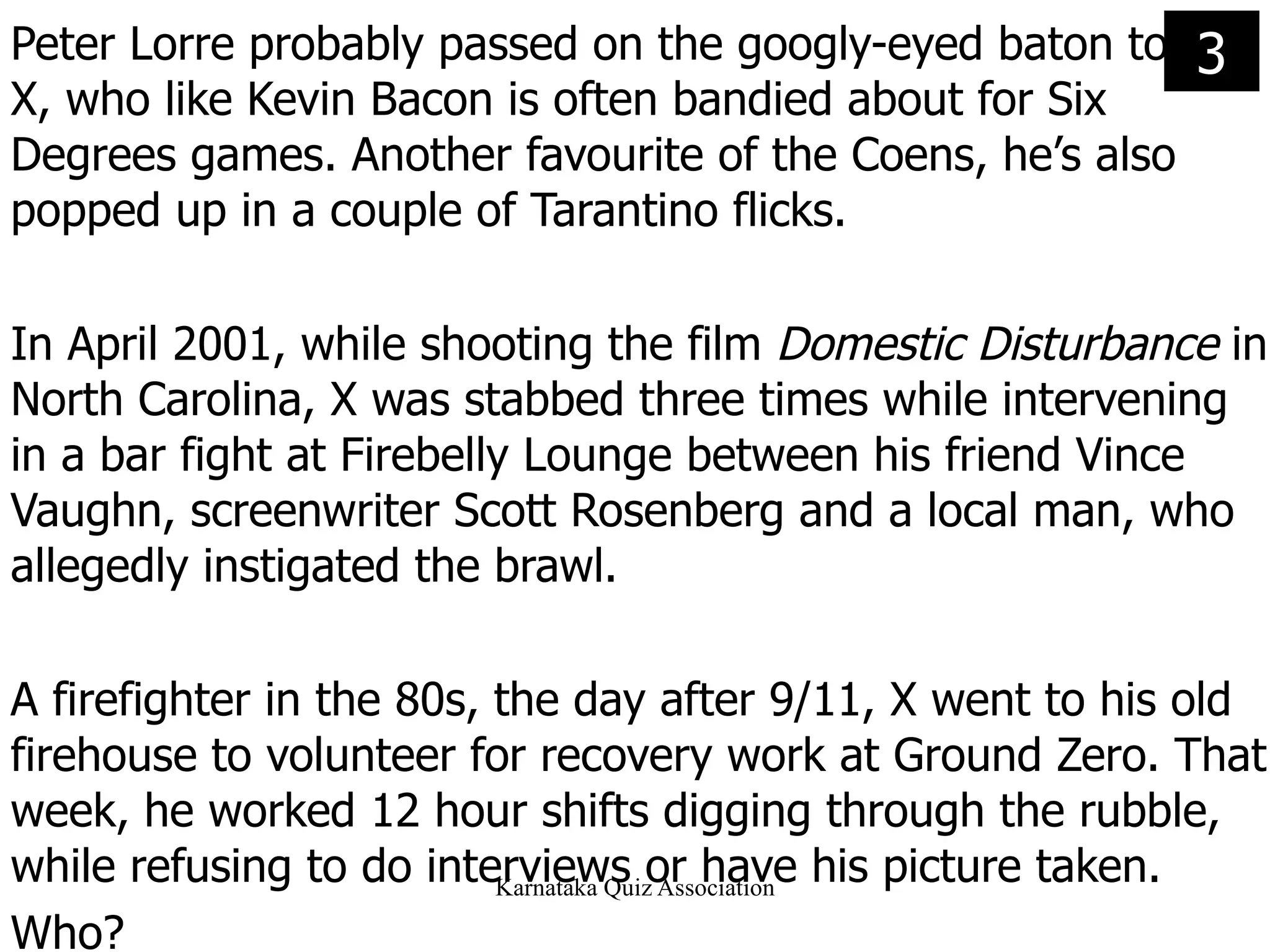 Peter Lorre probably passed on the googly-eyed baton to  X, who like Kevin Bacon is often bandied about for Six Degrees games. Another favourite of the Coens, he’s also popped up in a couple of Tarantino flicks.  In April 2001, while shooting the film  Domestic Disturbance  in North Carolina, X was stabbed three times while intervening in a bar fight at Firebelly Lounge between his friend Vince Vaughn, screenwriter Scott Rosenberg and a local man, who allegedly instigated the brawl. A firefighter in the 80s, the day after 9/11, X went to his old firehouse to volunteer for recovery work at Ground Zero. That week, he worked 12 hour shifts digging through the rubble, while refusing to do interviews or have his picture taken. Who? 3 
