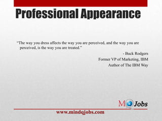 Professional Appearance

―The way you dress affects the way you are perceived, and the way you are
  perceived, is the way you are treated.‖
                                                               - Buck Rodgers
                                                 Former VP of Marketing, IBM
                                                       Author of The IBM Way




                       www.mindqjobs.com
 