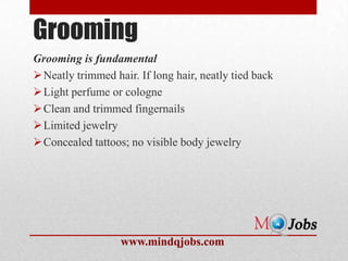 Grooming
Grooming is fundamental
 Neatly trimmed hair. If long hair, neatly tied back
 Light perfume or cologne
 Clean and trimmed fingernails
 Limited jewelry
 Concealed tattoos; no visible body jewelry




                   www.mindqjobs.com
 