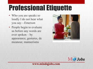 Professional Etiquette
• Who you are speaks so
  loudly I do not hear what
  you say—Emerson
• People begin to evaluate
  us before any words are
  ever spoken – by
  appearance, gestures, de
  meanour, mannerisms




                  www.mindqjobs.com
 